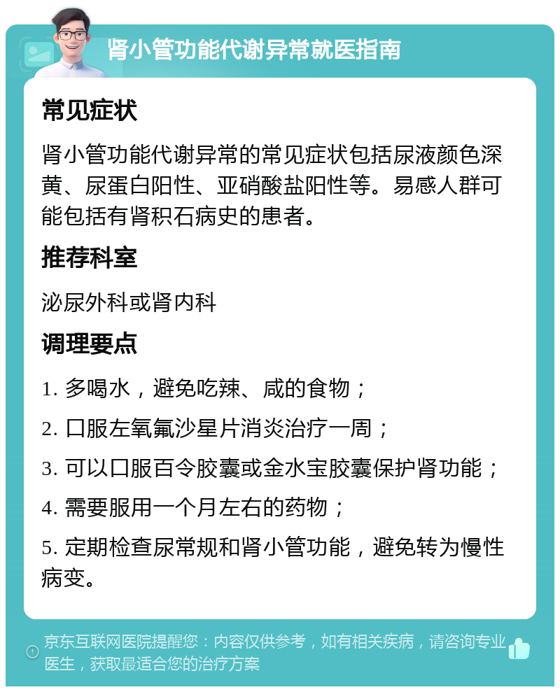 肾小管功能代谢异常就医指南 常见症状 肾小管功能代谢异常的常见症状包括尿液颜色深黄、尿蛋白阳性、亚硝酸盐阳性等。易感人群可能包括有肾积石病史的患者。 推荐科室 泌尿外科或肾内科 调理要点 1. 多喝水，避免吃辣、咸的食物； 2. 口服左氧氟沙星片消炎治疗一周； 3. 可以口服百令胶囊或金水宝胶囊保护肾功能； 4. 需要服用一个月左右的药物； 5. 定期检查尿常规和肾小管功能，避免转为慢性病变。