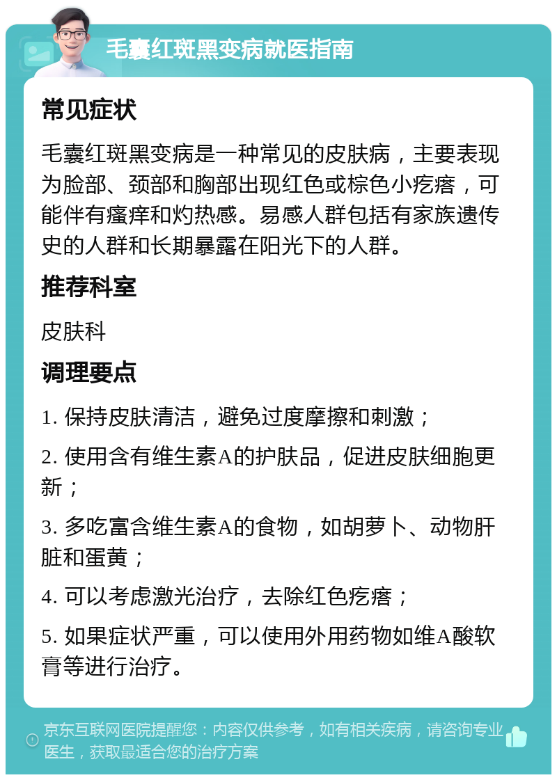 毛囊红斑黑变病就医指南 常见症状 毛囊红斑黑变病是一种常见的皮肤病，主要表现为脸部、颈部和胸部出现红色或棕色小疙瘩，可能伴有瘙痒和灼热感。易感人群包括有家族遗传史的人群和长期暴露在阳光下的人群。 推荐科室 皮肤科 调理要点 1. 保持皮肤清洁，避免过度摩擦和刺激； 2. 使用含有维生素A的护肤品，促进皮肤细胞更新； 3. 多吃富含维生素A的食物，如胡萝卜、动物肝脏和蛋黄； 4. 可以考虑激光治疗，去除红色疙瘩； 5. 如果症状严重，可以使用外用药物如维A酸软膏等进行治疗。