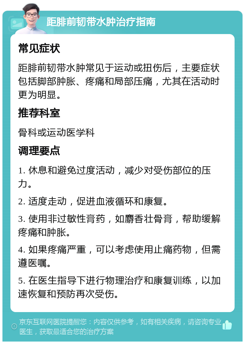 距腓前韧带水肿治疗指南 常见症状 距腓前韧带水肿常见于运动或扭伤后，主要症状包括脚部肿胀、疼痛和局部压痛，尤其在活动时更为明显。 推荐科室 骨科或运动医学科 调理要点 1. 休息和避免过度活动，减少对受伤部位的压力。 2. 适度走动，促进血液循环和康复。 3. 使用非过敏性膏药，如麝香壮骨膏，帮助缓解疼痛和肿胀。 4. 如果疼痛严重，可以考虑使用止痛药物，但需遵医嘱。 5. 在医生指导下进行物理治疗和康复训练，以加速恢复和预防再次受伤。