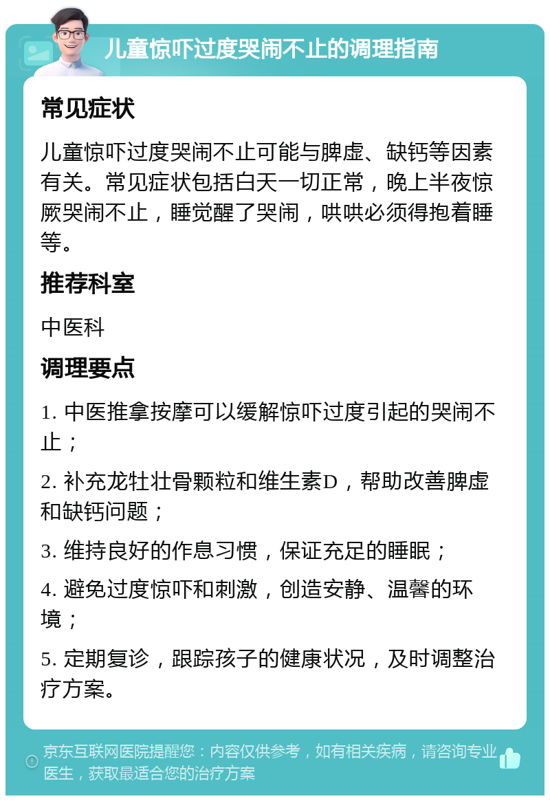 儿童惊吓过度哭闹不止的调理指南 常见症状 儿童惊吓过度哭闹不止可能与脾虚、缺钙等因素有关。常见症状包括白天一切正常，晚上半夜惊厥哭闹不止，睡觉醒了哭闹，哄哄必须得抱着睡等。 推荐科室 中医科 调理要点 1. 中医推拿按摩可以缓解惊吓过度引起的哭闹不止； 2. 补充龙牡壮骨颗粒和维生素D，帮助改善脾虚和缺钙问题； 3. 维持良好的作息习惯，保证充足的睡眠； 4. 避免过度惊吓和刺激，创造安静、温馨的环境； 5. 定期复诊，跟踪孩子的健康状况，及时调整治疗方案。