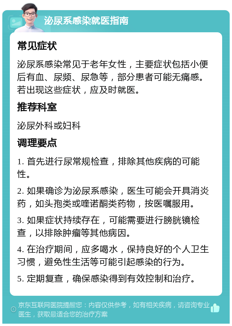 泌尿系感染就医指南 常见症状 泌尿系感染常见于老年女性，主要症状包括小便后有血、尿频、尿急等，部分患者可能无痛感。若出现这些症状，应及时就医。 推荐科室 泌尿外科或妇科 调理要点 1. 首先进行尿常规检查，排除其他疾病的可能性。 2. 如果确诊为泌尿系感染，医生可能会开具消炎药，如头孢类或喹诺酮类药物，按医嘱服用。 3. 如果症状持续存在，可能需要进行膀胱镜检查，以排除肿瘤等其他病因。 4. 在治疗期间，应多喝水，保持良好的个人卫生习惯，避免性生活等可能引起感染的行为。 5. 定期复查，确保感染得到有效控制和治疗。