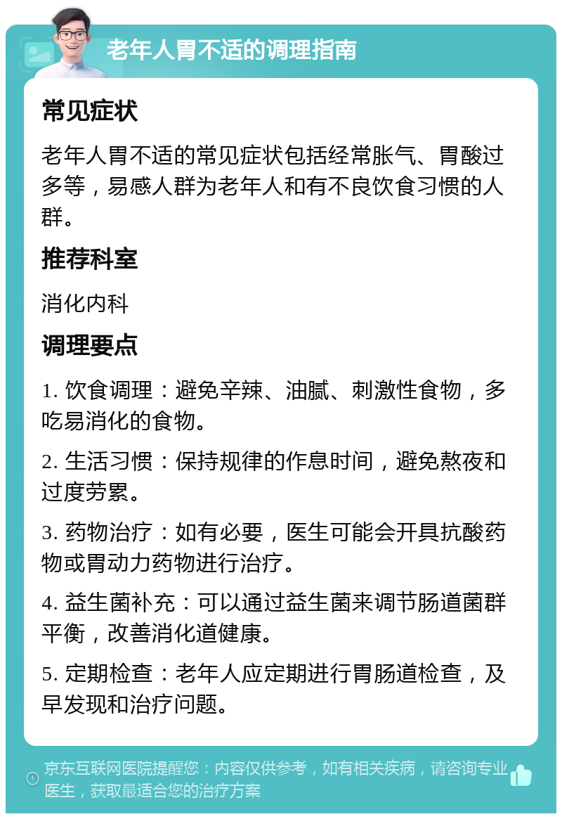 老年人胃不适的调理指南 常见症状 老年人胃不适的常见症状包括经常胀气、胃酸过多等，易感人群为老年人和有不良饮食习惯的人群。 推荐科室 消化内科 调理要点 1. 饮食调理：避免辛辣、油腻、刺激性食物，多吃易消化的食物。 2. 生活习惯：保持规律的作息时间，避免熬夜和过度劳累。 3. 药物治疗：如有必要，医生可能会开具抗酸药物或胃动力药物进行治疗。 4. 益生菌补充：可以通过益生菌来调节肠道菌群平衡，改善消化道健康。 5. 定期检查：老年人应定期进行胃肠道检查，及早发现和治疗问题。