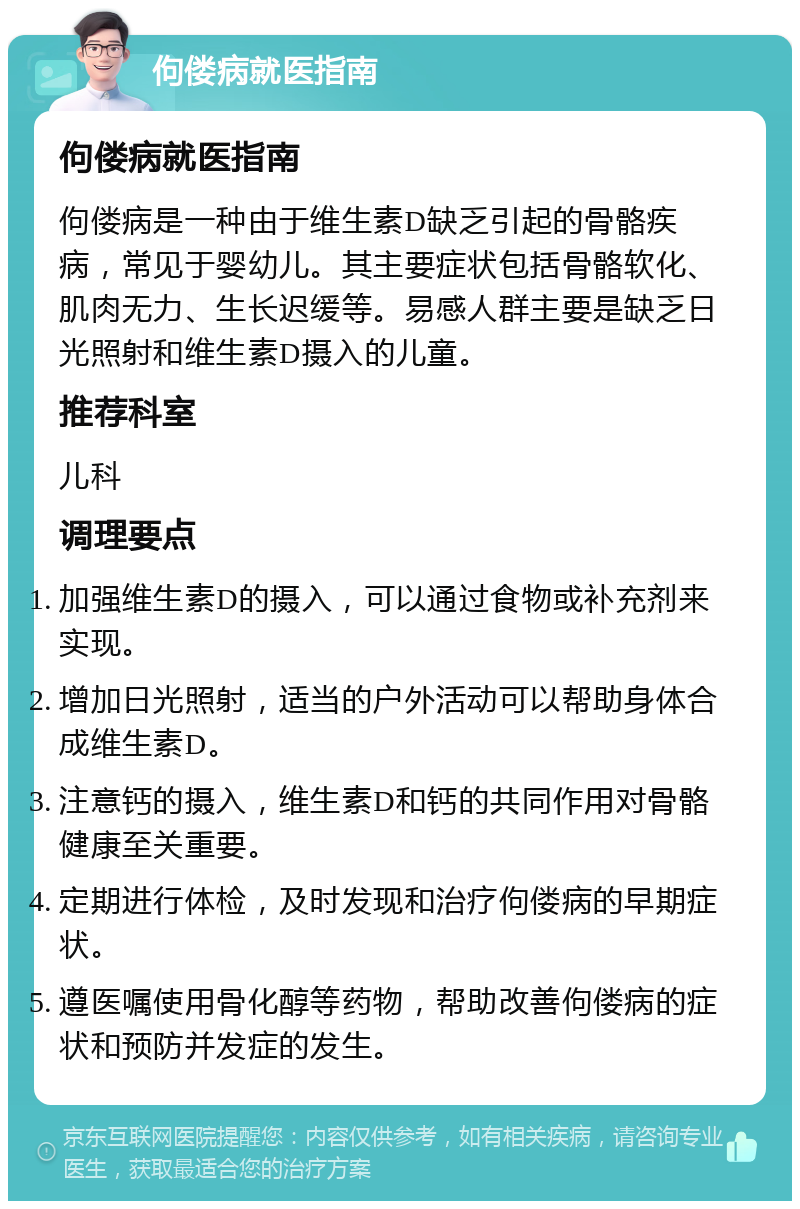 佝偻病就医指南 佝偻病就医指南 佝偻病是一种由于维生素D缺乏引起的骨骼疾病，常见于婴幼儿。其主要症状包括骨骼软化、肌肉无力、生长迟缓等。易感人群主要是缺乏日光照射和维生素D摄入的儿童。 推荐科室 儿科 调理要点 加强维生素D的摄入，可以通过食物或补充剂来实现。 增加日光照射，适当的户外活动可以帮助身体合成维生素D。 注意钙的摄入，维生素D和钙的共同作用对骨骼健康至关重要。 定期进行体检，及时发现和治疗佝偻病的早期症状。 遵医嘱使用骨化醇等药物，帮助改善佝偻病的症状和预防并发症的发生。