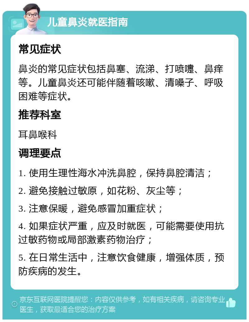 儿童鼻炎就医指南 常见症状 鼻炎的常见症状包括鼻塞、流涕、打喷嚏、鼻痒等。儿童鼻炎还可能伴随着咳嗽、清嗓子、呼吸困难等症状。 推荐科室 耳鼻喉科 调理要点 1. 使用生理性海水冲洗鼻腔，保持鼻腔清洁； 2. 避免接触过敏原，如花粉、灰尘等； 3. 注意保暖，避免感冒加重症状； 4. 如果症状严重，应及时就医，可能需要使用抗过敏药物或局部激素药物治疗； 5. 在日常生活中，注意饮食健康，增强体质，预防疾病的发生。