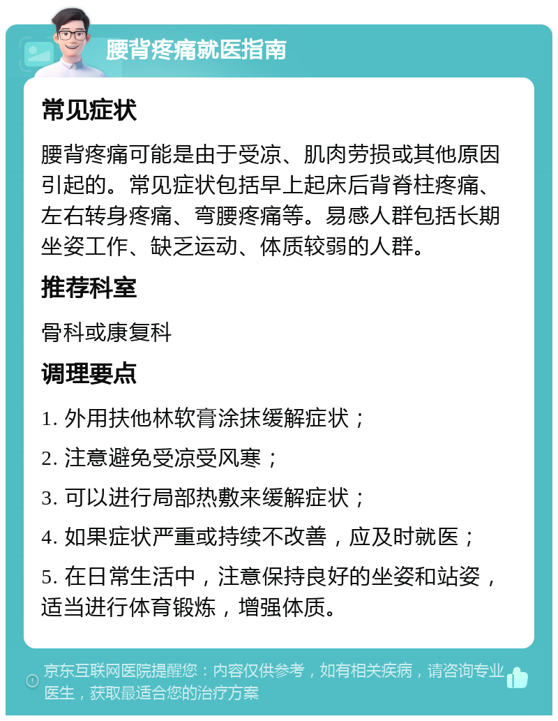 腰背疼痛就医指南 常见症状 腰背疼痛可能是由于受凉、肌肉劳损或其他原因引起的。常见症状包括早上起床后背脊柱疼痛、左右转身疼痛、弯腰疼痛等。易感人群包括长期坐姿工作、缺乏运动、体质较弱的人群。 推荐科室 骨科或康复科 调理要点 1. 外用扶他林软膏涂抹缓解症状； 2. 注意避免受凉受风寒； 3. 可以进行局部热敷来缓解症状； 4. 如果症状严重或持续不改善，应及时就医； 5. 在日常生活中，注意保持良好的坐姿和站姿，适当进行体育锻炼，增强体质。