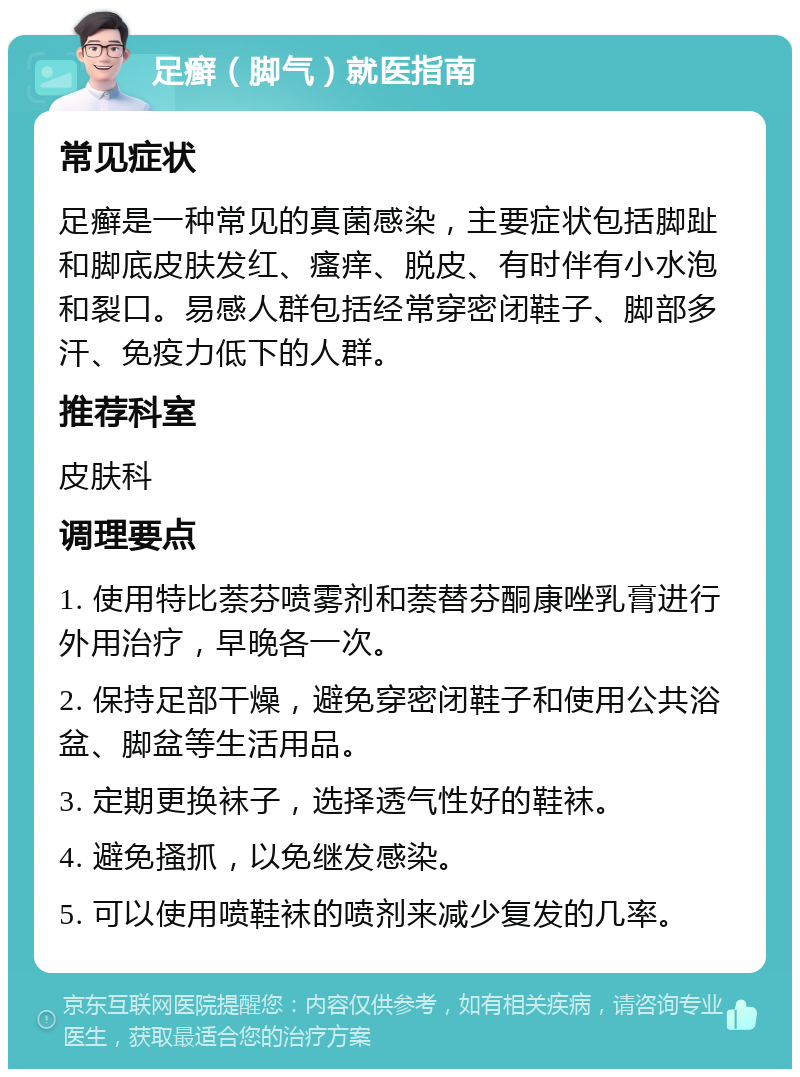 足癣（脚气）就医指南 常见症状 足癣是一种常见的真菌感染，主要症状包括脚趾和脚底皮肤发红、瘙痒、脱皮、有时伴有小水泡和裂口。易感人群包括经常穿密闭鞋子、脚部多汗、免疫力低下的人群。 推荐科室 皮肤科 调理要点 1. 使用特比萘芬喷雾剂和萘替芬酮康唑乳膏进行外用治疗，早晚各一次。 2. 保持足部干燥，避免穿密闭鞋子和使用公共浴盆、脚盆等生活用品。 3. 定期更换袜子，选择透气性好的鞋袜。 4. 避免搔抓，以免继发感染。 5. 可以使用喷鞋袜的喷剂来减少复发的几率。