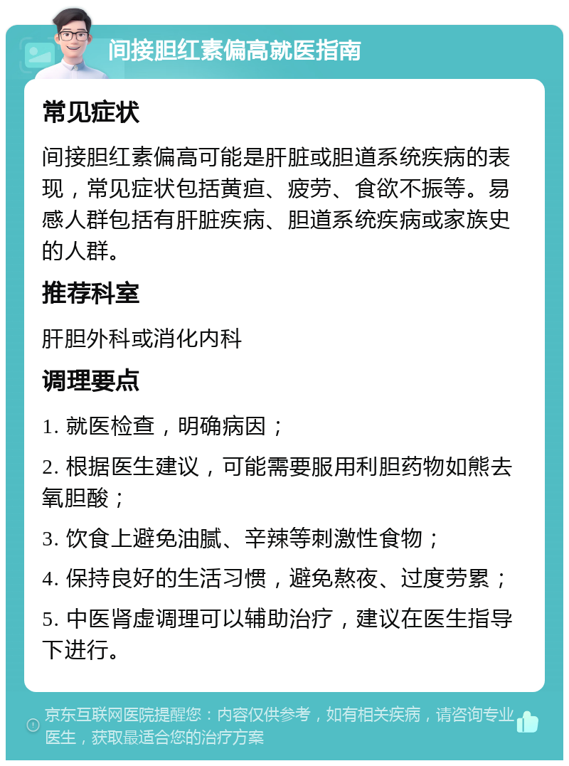 间接胆红素偏高就医指南 常见症状 间接胆红素偏高可能是肝脏或胆道系统疾病的表现，常见症状包括黄疸、疲劳、食欲不振等。易感人群包括有肝脏疾病、胆道系统疾病或家族史的人群。 推荐科室 肝胆外科或消化内科 调理要点 1. 就医检查，明确病因； 2. 根据医生建议，可能需要服用利胆药物如熊去氧胆酸； 3. 饮食上避免油腻、辛辣等刺激性食物； 4. 保持良好的生活习惯，避免熬夜、过度劳累； 5. 中医肾虚调理可以辅助治疗，建议在医生指导下进行。