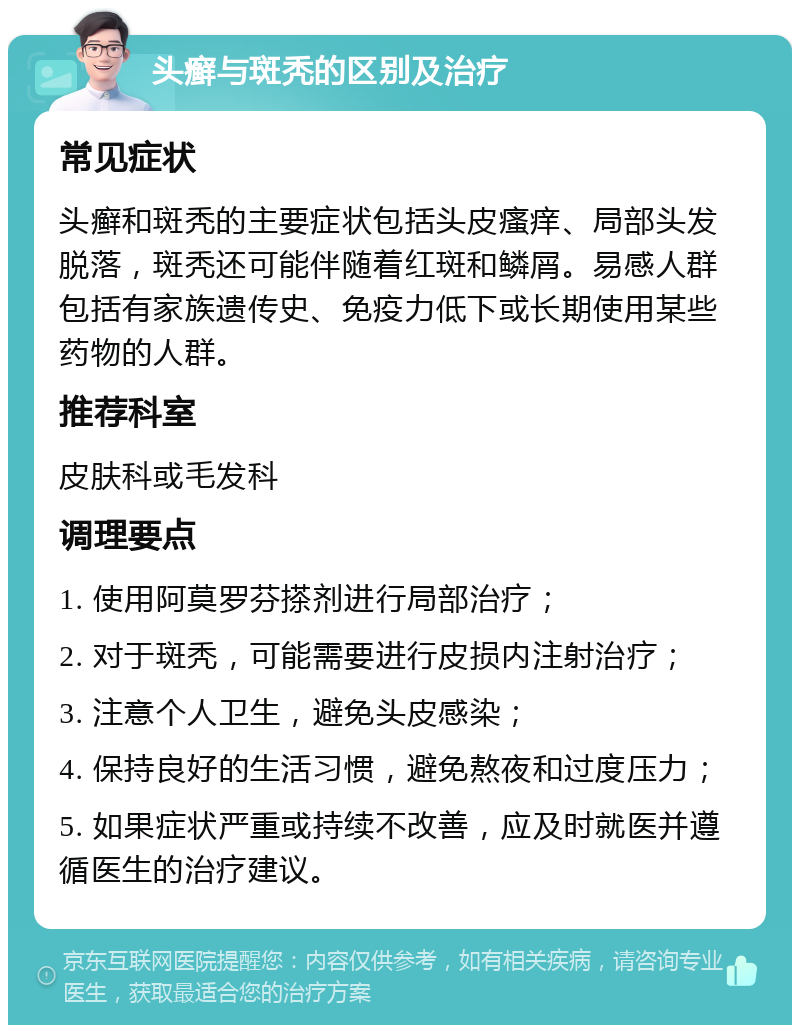 头癣与斑秃的区别及治疗 常见症状 头癣和斑秃的主要症状包括头皮瘙痒、局部头发脱落，斑秃还可能伴随着红斑和鳞屑。易感人群包括有家族遗传史、免疫力低下或长期使用某些药物的人群。 推荐科室 皮肤科或毛发科 调理要点 1. 使用阿莫罗芬搽剂进行局部治疗； 2. 对于斑秃，可能需要进行皮损内注射治疗； 3. 注意个人卫生，避免头皮感染； 4. 保持良好的生活习惯，避免熬夜和过度压力； 5. 如果症状严重或持续不改善，应及时就医并遵循医生的治疗建议。