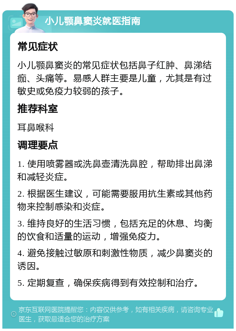 小儿颚鼻窦炎就医指南 常见症状 小儿颚鼻窦炎的常见症状包括鼻子红肿、鼻涕结痂、头痛等。易感人群主要是儿童，尤其是有过敏史或免疫力较弱的孩子。 推荐科室 耳鼻喉科 调理要点 1. 使用喷雾器或洗鼻壶清洗鼻腔，帮助排出鼻涕和减轻炎症。 2. 根据医生建议，可能需要服用抗生素或其他药物来控制感染和炎症。 3. 维持良好的生活习惯，包括充足的休息、均衡的饮食和适量的运动，增强免疫力。 4. 避免接触过敏原和刺激性物质，减少鼻窦炎的诱因。 5. 定期复查，确保疾病得到有效控制和治疗。