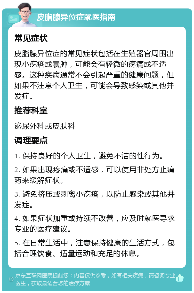 皮脂腺异位症就医指南 常见症状 皮脂腺异位症的常见症状包括在生殖器官周围出现小疙瘩或囊肿，可能会有轻微的疼痛或不适感。这种疾病通常不会引起严重的健康问题，但如果不注意个人卫生，可能会导致感染或其他并发症。 推荐科室 泌尿外科或皮肤科 调理要点 1. 保持良好的个人卫生，避免不洁的性行为。 2. 如果出现疼痛或不适感，可以使用非处方止痛药来缓解症状。 3. 避免挤压或剥离小疙瘩，以防止感染或其他并发症。 4. 如果症状加重或持续不改善，应及时就医寻求专业的医疗建议。 5. 在日常生活中，注意保持健康的生活方式，包括合理饮食、适量运动和充足的休息。