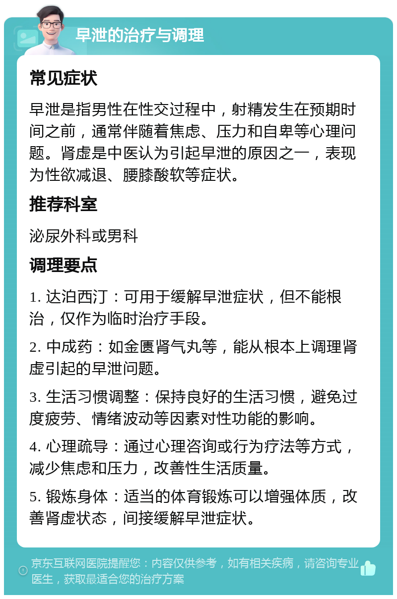 早泄的治疗与调理 常见症状 早泄是指男性在性交过程中，射精发生在预期时间之前，通常伴随着焦虑、压力和自卑等心理问题。肾虚是中医认为引起早泄的原因之一，表现为性欲减退、腰膝酸软等症状。 推荐科室 泌尿外科或男科 调理要点 1. 达泊西汀：可用于缓解早泄症状，但不能根治，仅作为临时治疗手段。 2. 中成药：如金匮肾气丸等，能从根本上调理肾虚引起的早泄问题。 3. 生活习惯调整：保持良好的生活习惯，避免过度疲劳、情绪波动等因素对性功能的影响。 4. 心理疏导：通过心理咨询或行为疗法等方式，减少焦虑和压力，改善性生活质量。 5. 锻炼身体：适当的体育锻炼可以增强体质，改善肾虚状态，间接缓解早泄症状。