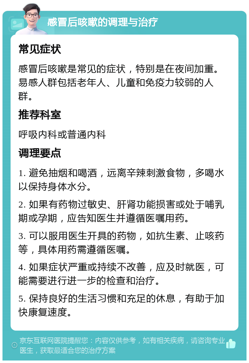 感冒后咳嗽的调理与治疗 常见症状 感冒后咳嗽是常见的症状，特别是在夜间加重。易感人群包括老年人、儿童和免疫力较弱的人群。 推荐科室 呼吸内科或普通内科 调理要点 1. 避免抽烟和喝酒，远离辛辣刺激食物，多喝水以保持身体水分。 2. 如果有药物过敏史、肝肾功能损害或处于哺乳期或孕期，应告知医生并遵循医嘱用药。 3. 可以服用医生开具的药物，如抗生素、止咳药等，具体用药需遵循医嘱。 4. 如果症状严重或持续不改善，应及时就医，可能需要进行进一步的检查和治疗。 5. 保持良好的生活习惯和充足的休息，有助于加快康复速度。