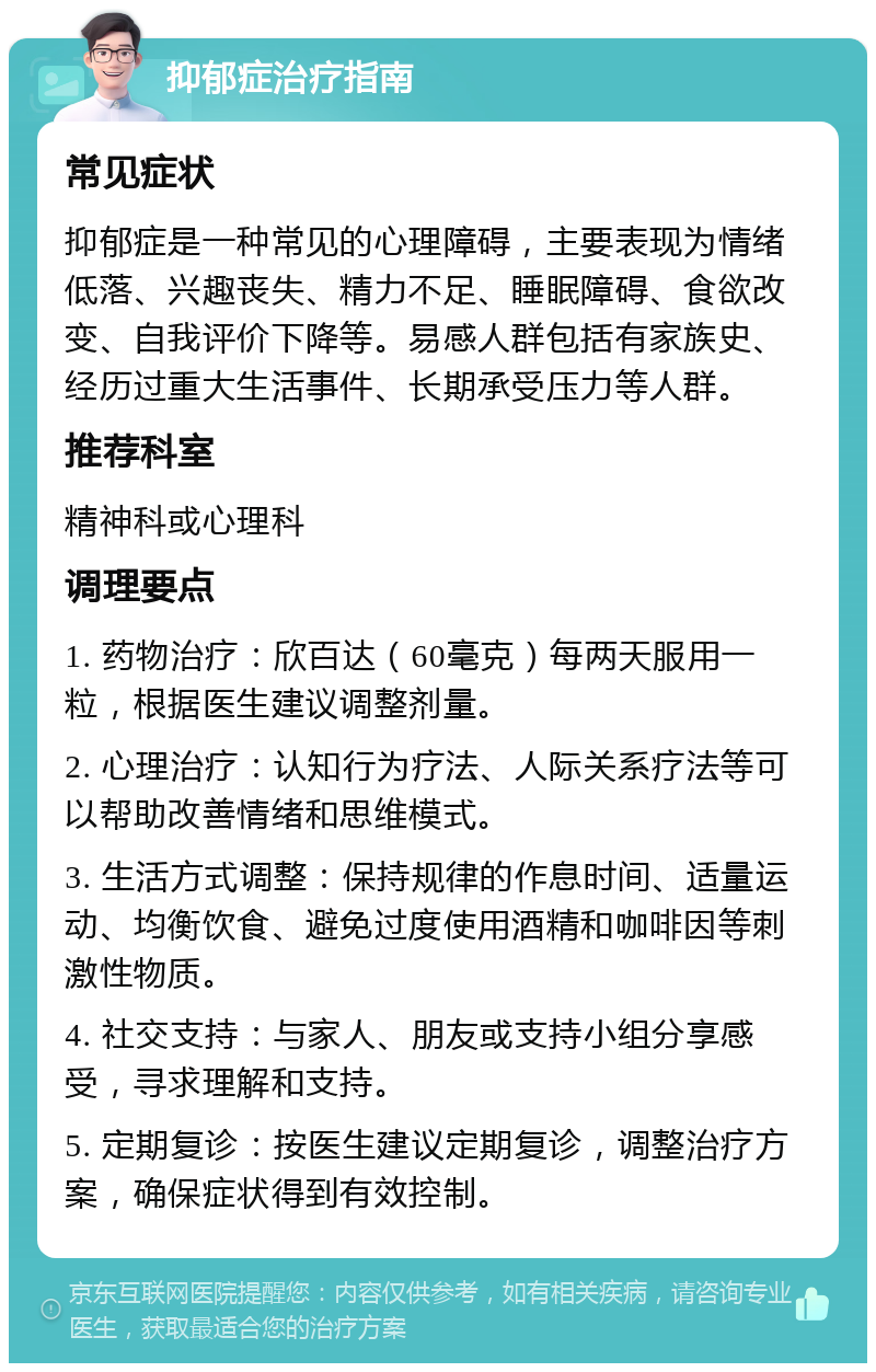 抑郁症治疗指南 常见症状 抑郁症是一种常见的心理障碍，主要表现为情绪低落、兴趣丧失、精力不足、睡眠障碍、食欲改变、自我评价下降等。易感人群包括有家族史、经历过重大生活事件、长期承受压力等人群。 推荐科室 精神科或心理科 调理要点 1. 药物治疗：欣百达（60毫克）每两天服用一粒，根据医生建议调整剂量。 2. 心理治疗：认知行为疗法、人际关系疗法等可以帮助改善情绪和思维模式。 3. 生活方式调整：保持规律的作息时间、适量运动、均衡饮食、避免过度使用酒精和咖啡因等刺激性物质。 4. 社交支持：与家人、朋友或支持小组分享感受，寻求理解和支持。 5. 定期复诊：按医生建议定期复诊，调整治疗方案，确保症状得到有效控制。