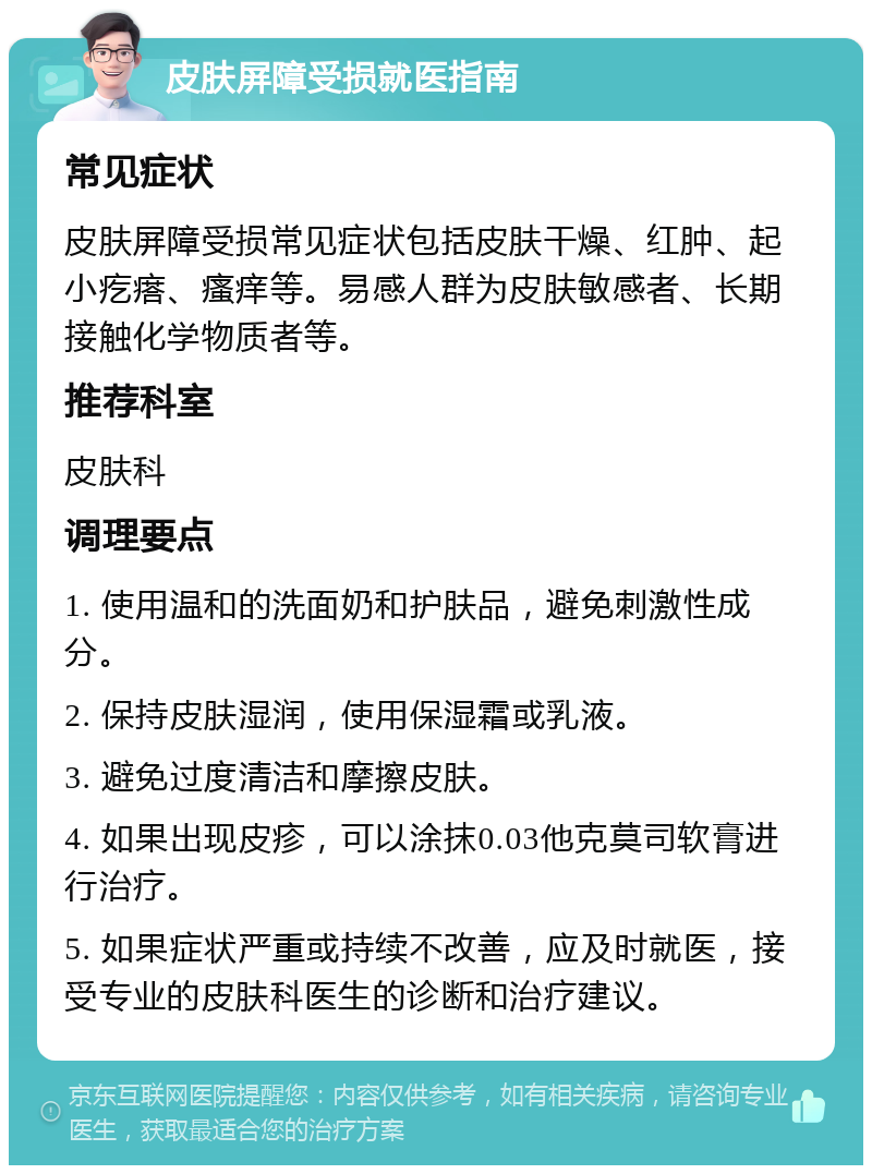 皮肤屏障受损就医指南 常见症状 皮肤屏障受损常见症状包括皮肤干燥、红肿、起小疙瘩、瘙痒等。易感人群为皮肤敏感者、长期接触化学物质者等。 推荐科室 皮肤科 调理要点 1. 使用温和的洗面奶和护肤品，避免刺激性成分。 2. 保持皮肤湿润，使用保湿霜或乳液。 3. 避免过度清洁和摩擦皮肤。 4. 如果出现皮疹，可以涂抹0.03他克莫司软膏进行治疗。 5. 如果症状严重或持续不改善，应及时就医，接受专业的皮肤科医生的诊断和治疗建议。