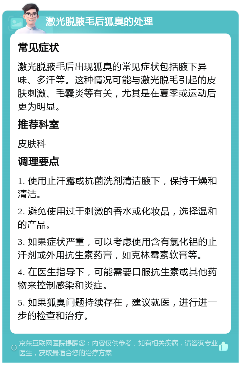 激光脱腋毛后狐臭的处理 常见症状 激光脱腋毛后出现狐臭的常见症状包括腋下异味、多汗等。这种情况可能与激光脱毛引起的皮肤刺激、毛囊炎等有关，尤其是在夏季或运动后更为明显。 推荐科室 皮肤科 调理要点 1. 使用止汗露或抗菌洗剂清洁腋下，保持干燥和清洁。 2. 避免使用过于刺激的香水或化妆品，选择温和的产品。 3. 如果症状严重，可以考虑使用含有氯化铝的止汗剂或外用抗生素药膏，如克林霉素软膏等。 4. 在医生指导下，可能需要口服抗生素或其他药物来控制感染和炎症。 5. 如果狐臭问题持续存在，建议就医，进行进一步的检查和治疗。