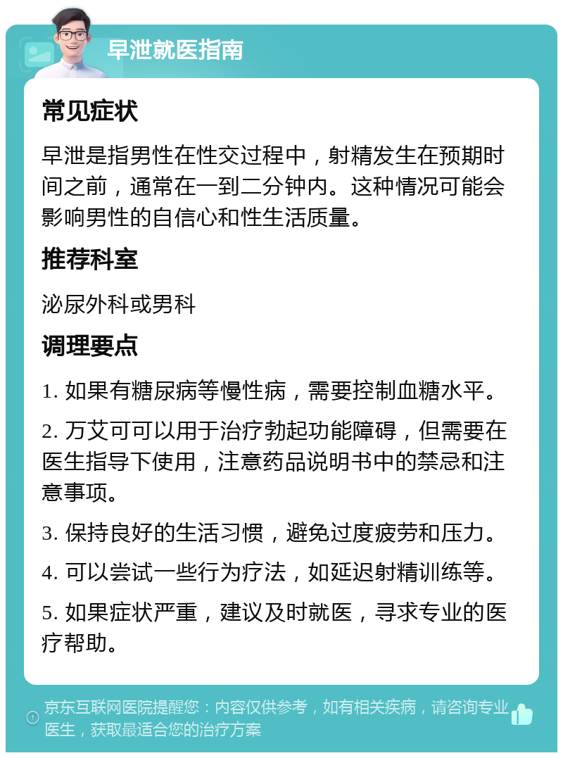 早泄就医指南 常见症状 早泄是指男性在性交过程中，射精发生在预期时间之前，通常在一到二分钟内。这种情况可能会影响男性的自信心和性生活质量。 推荐科室 泌尿外科或男科 调理要点 1. 如果有糖尿病等慢性病，需要控制血糖水平。 2. 万艾可可以用于治疗勃起功能障碍，但需要在医生指导下使用，注意药品说明书中的禁忌和注意事项。 3. 保持良好的生活习惯，避免过度疲劳和压力。 4. 可以尝试一些行为疗法，如延迟射精训练等。 5. 如果症状严重，建议及时就医，寻求专业的医疗帮助。