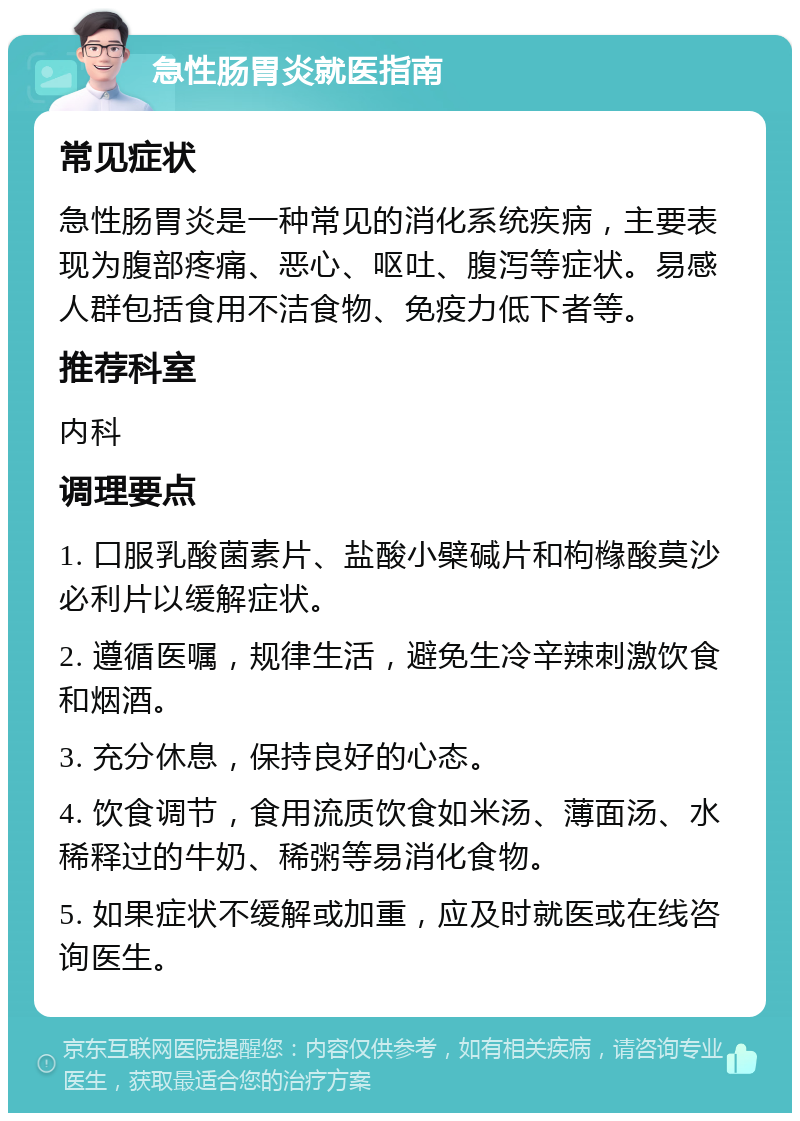 急性肠胃炎就医指南 常见症状 急性肠胃炎是一种常见的消化系统疾病，主要表现为腹部疼痛、恶心、呕吐、腹泻等症状。易感人群包括食用不洁食物、免疫力低下者等。 推荐科室 内科 调理要点 1. 口服乳酸菌素片、盐酸小檗碱片和枸橼酸莫沙必利片以缓解症状。 2. 遵循医嘱，规律生活，避免生冷辛辣刺激饮食和烟酒。 3. 充分休息，保持良好的心态。 4. 饮食调节，食用流质饮食如米汤、薄面汤、水稀释过的牛奶、稀粥等易消化食物。 5. 如果症状不缓解或加重，应及时就医或在线咨询医生。