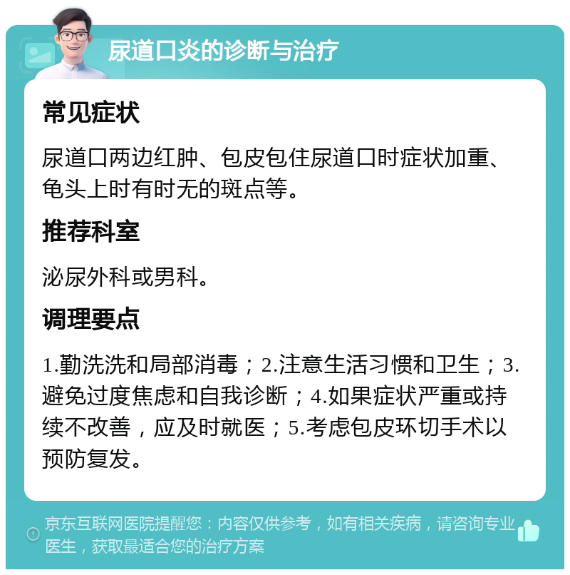 尿道口炎的诊断与治疗 常见症状 尿道口两边红肿、包皮包住尿道口时症状加重、龟头上时有时无的斑点等。 推荐科室 泌尿外科或男科。 调理要点 1.勤洗洗和局部消毒；2.注意生活习惯和卫生；3.避免过度焦虑和自我诊断；4.如果症状严重或持续不改善，应及时就医；5.考虑包皮环切手术以预防复发。