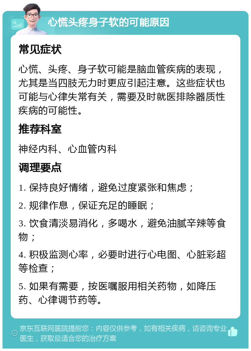 心慌头疼身子软的可能原因 常见症状 心慌、头疼、身子软可能是脑血管疾病的表现，尤其是当四肢无力时更应引起注意。这些症状也可能与心律失常有关，需要及时就医排除器质性疾病的可能性。 推荐科室 神经内科、心血管内科 调理要点 1. 保持良好情绪，避免过度紧张和焦虑； 2. 规律作息，保证充足的睡眠； 3. 饮食清淡易消化，多喝水，避免油腻辛辣等食物； 4. 积极监测心率，必要时进行心电图、心脏彩超等检查； 5. 如果有需要，按医嘱服用相关药物，如降压药、心律调节药等。