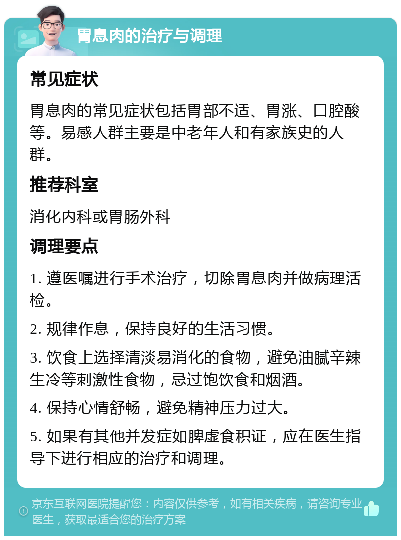 胃息肉的治疗与调理 常见症状 胃息肉的常见症状包括胃部不适、胃涨、口腔酸等。易感人群主要是中老年人和有家族史的人群。 推荐科室 消化内科或胃肠外科 调理要点 1. 遵医嘱进行手术治疗，切除胃息肉并做病理活检。 2. 规律作息，保持良好的生活习惯。 3. 饮食上选择清淡易消化的食物，避免油腻辛辣生冷等刺激性食物，忌过饱饮食和烟酒。 4. 保持心情舒畅，避免精神压力过大。 5. 如果有其他并发症如脾虚食积证，应在医生指导下进行相应的治疗和调理。