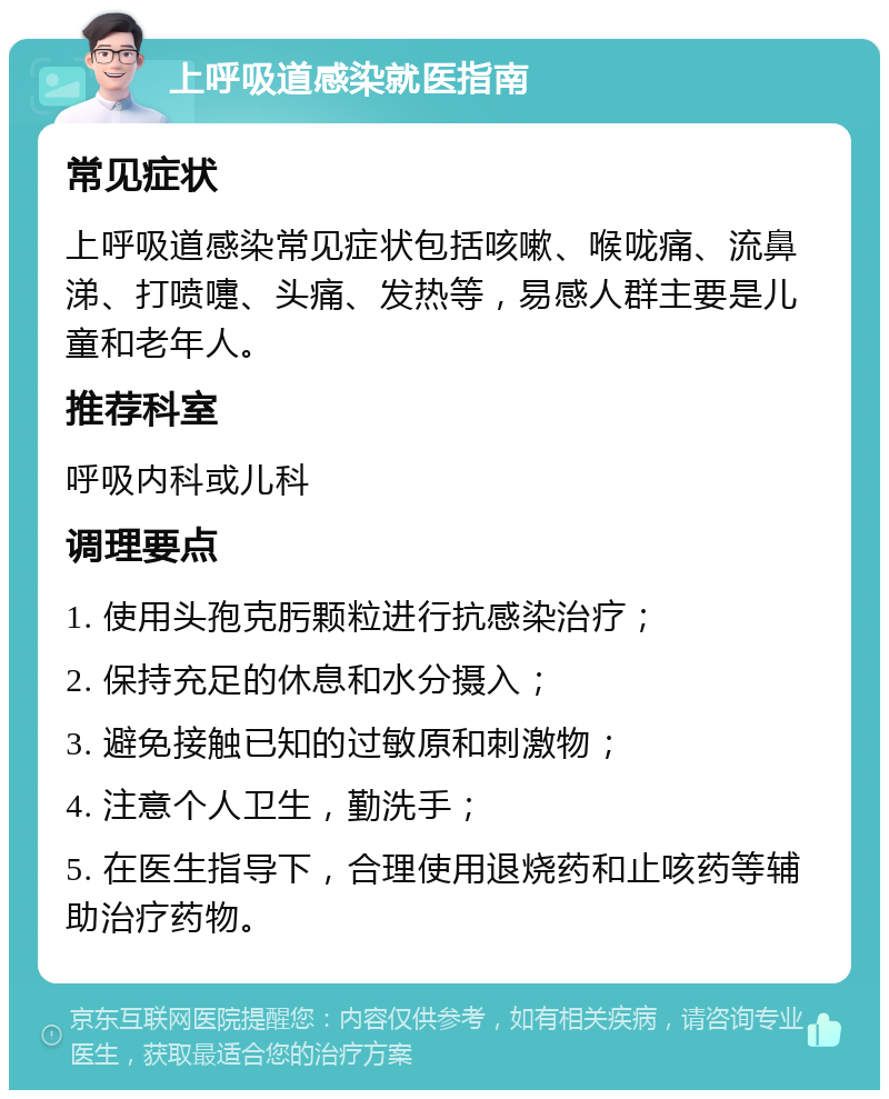 上呼吸道感染就医指南 常见症状 上呼吸道感染常见症状包括咳嗽、喉咙痛、流鼻涕、打喷嚏、头痛、发热等，易感人群主要是儿童和老年人。 推荐科室 呼吸内科或儿科 调理要点 1. 使用头孢克肟颗粒进行抗感染治疗； 2. 保持充足的休息和水分摄入； 3. 避免接触已知的过敏原和刺激物； 4. 注意个人卫生，勤洗手； 5. 在医生指导下，合理使用退烧药和止咳药等辅助治疗药物。