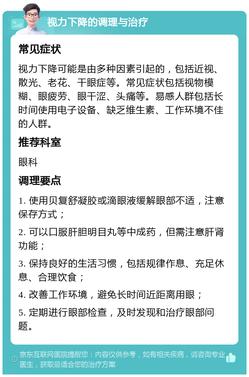 视力下降的调理与治疗 常见症状 视力下降可能是由多种因素引起的，包括近视、散光、老花、干眼症等。常见症状包括视物模糊、眼疲劳、眼干涩、头痛等。易感人群包括长时间使用电子设备、缺乏维生素、工作环境不佳的人群。 推荐科室 眼科 调理要点 1. 使用贝复舒凝胶或滴眼液缓解眼部不适，注意保存方式； 2. 可以口服肝胆明目丸等中成药，但需注意肝肾功能； 3. 保持良好的生活习惯，包括规律作息、充足休息、合理饮食； 4. 改善工作环境，避免长时间近距离用眼； 5. 定期进行眼部检查，及时发现和治疗眼部问题。