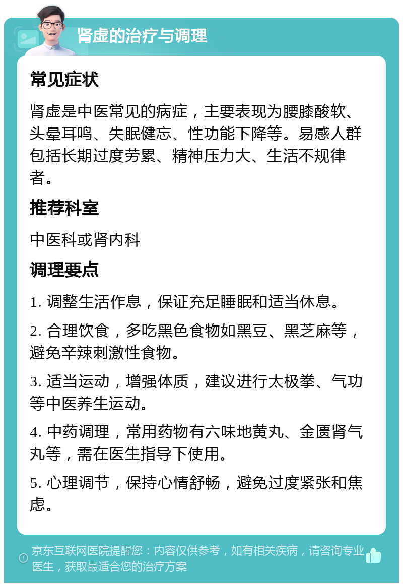 肾虚的治疗与调理 常见症状 肾虚是中医常见的病症，主要表现为腰膝酸软、头晕耳鸣、失眠健忘、性功能下降等。易感人群包括长期过度劳累、精神压力大、生活不规律者。 推荐科室 中医科或肾内科 调理要点 1. 调整生活作息，保证充足睡眠和适当休息。 2. 合理饮食，多吃黑色食物如黑豆、黑芝麻等，避免辛辣刺激性食物。 3. 适当运动，增强体质，建议进行太极拳、气功等中医养生运动。 4. 中药调理，常用药物有六味地黄丸、金匮肾气丸等，需在医生指导下使用。 5. 心理调节，保持心情舒畅，避免过度紧张和焦虑。