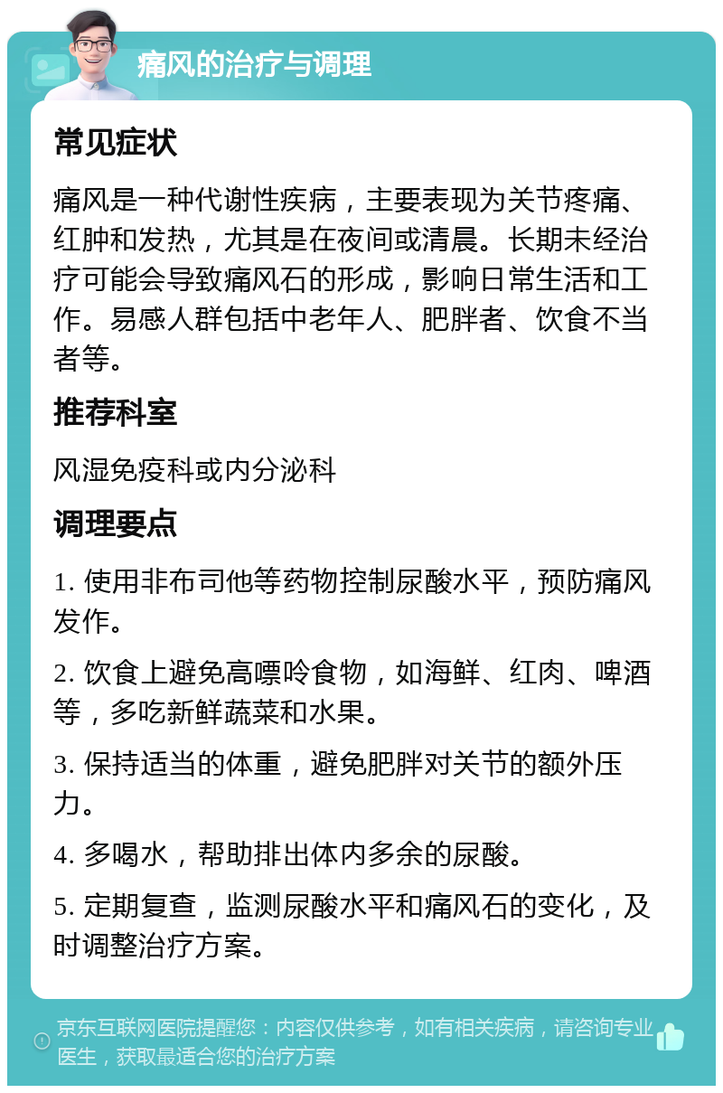 痛风的治疗与调理 常见症状 痛风是一种代谢性疾病，主要表现为关节疼痛、红肿和发热，尤其是在夜间或清晨。长期未经治疗可能会导致痛风石的形成，影响日常生活和工作。易感人群包括中老年人、肥胖者、饮食不当者等。 推荐科室 风湿免疫科或内分泌科 调理要点 1. 使用非布司他等药物控制尿酸水平，预防痛风发作。 2. 饮食上避免高嘌呤食物，如海鲜、红肉、啤酒等，多吃新鲜蔬菜和水果。 3. 保持适当的体重，避免肥胖对关节的额外压力。 4. 多喝水，帮助排出体内多余的尿酸。 5. 定期复查，监测尿酸水平和痛风石的变化，及时调整治疗方案。