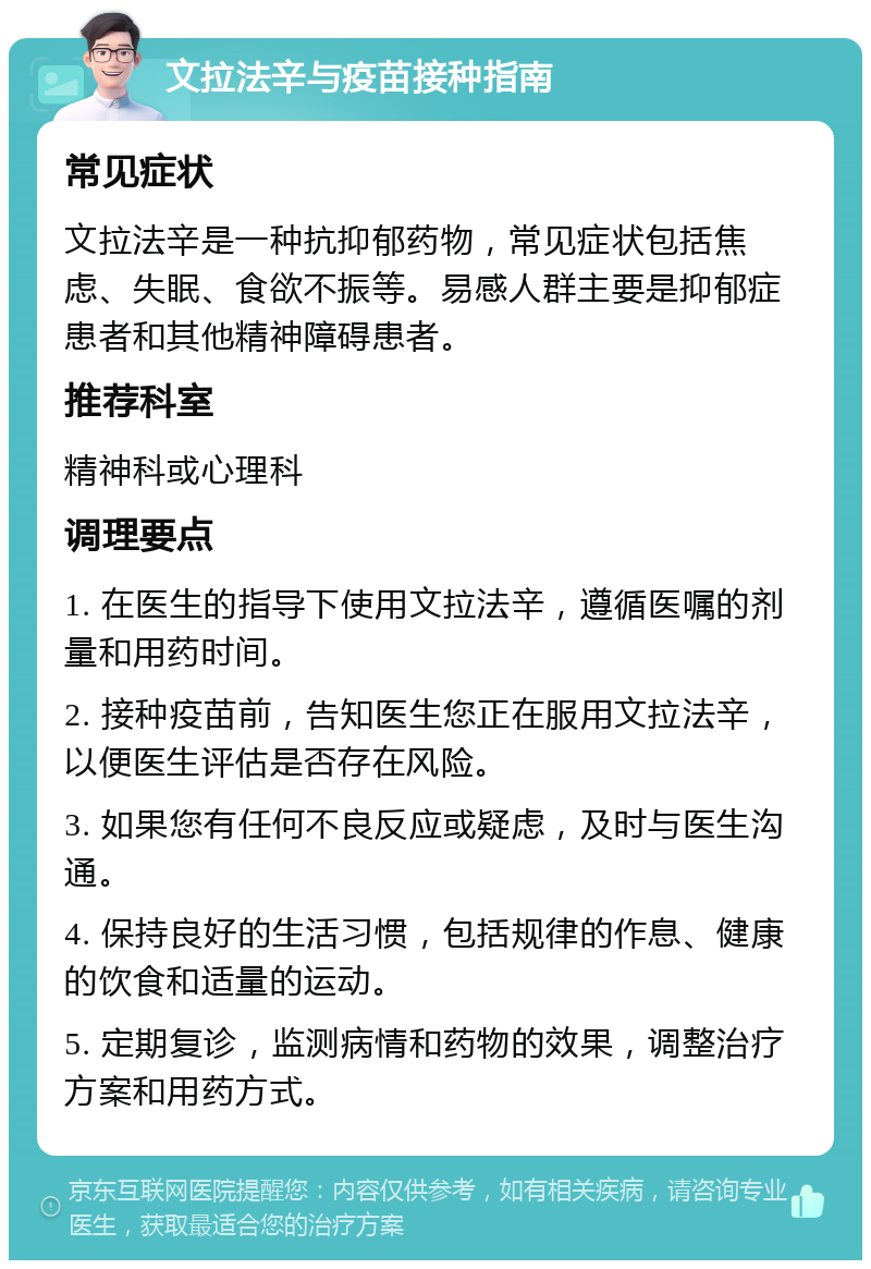 文拉法辛与疫苗接种指南 常见症状 文拉法辛是一种抗抑郁药物，常见症状包括焦虑、失眠、食欲不振等。易感人群主要是抑郁症患者和其他精神障碍患者。 推荐科室 精神科或心理科 调理要点 1. 在医生的指导下使用文拉法辛，遵循医嘱的剂量和用药时间。 2. 接种疫苗前，告知医生您正在服用文拉法辛，以便医生评估是否存在风险。 3. 如果您有任何不良反应或疑虑，及时与医生沟通。 4. 保持良好的生活习惯，包括规律的作息、健康的饮食和适量的运动。 5. 定期复诊，监测病情和药物的效果，调整治疗方案和用药方式。