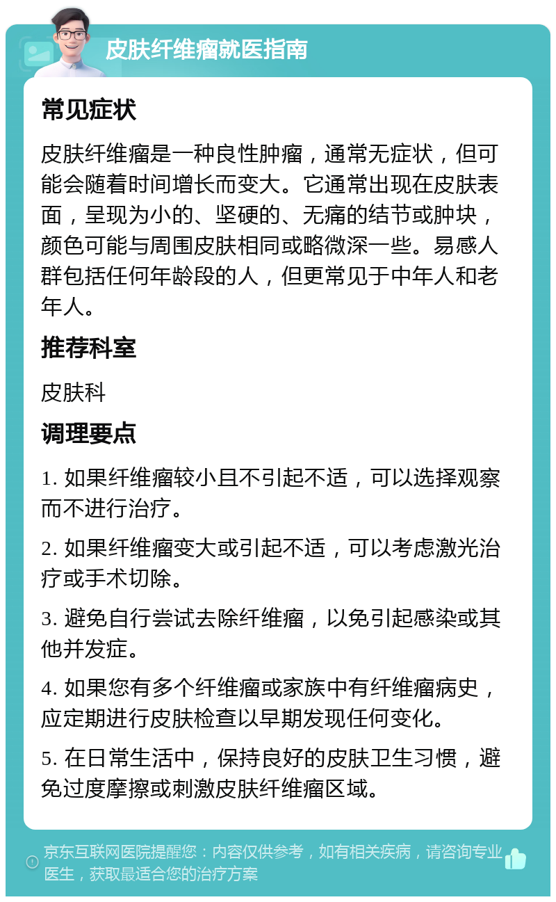 皮肤纤维瘤就医指南 常见症状 皮肤纤维瘤是一种良性肿瘤，通常无症状，但可能会随着时间增长而变大。它通常出现在皮肤表面，呈现为小的、坚硬的、无痛的结节或肿块，颜色可能与周围皮肤相同或略微深一些。易感人群包括任何年龄段的人，但更常见于中年人和老年人。 推荐科室 皮肤科 调理要点 1. 如果纤维瘤较小且不引起不适，可以选择观察而不进行治疗。 2. 如果纤维瘤变大或引起不适，可以考虑激光治疗或手术切除。 3. 避免自行尝试去除纤维瘤，以免引起感染或其他并发症。 4. 如果您有多个纤维瘤或家族中有纤维瘤病史，应定期进行皮肤检查以早期发现任何变化。 5. 在日常生活中，保持良好的皮肤卫生习惯，避免过度摩擦或刺激皮肤纤维瘤区域。