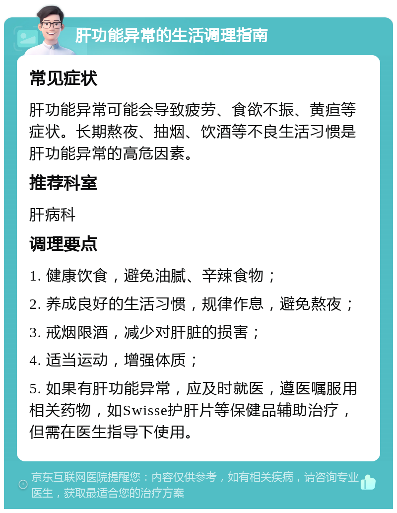 肝功能异常的生活调理指南 常见症状 肝功能异常可能会导致疲劳、食欲不振、黄疸等症状。长期熬夜、抽烟、饮酒等不良生活习惯是肝功能异常的高危因素。 推荐科室 肝病科 调理要点 1. 健康饮食，避免油腻、辛辣食物； 2. 养成良好的生活习惯，规律作息，避免熬夜； 3. 戒烟限酒，减少对肝脏的损害； 4. 适当运动，增强体质； 5. 如果有肝功能异常，应及时就医，遵医嘱服用相关药物，如Swisse护肝片等保健品辅助治疗，但需在医生指导下使用。