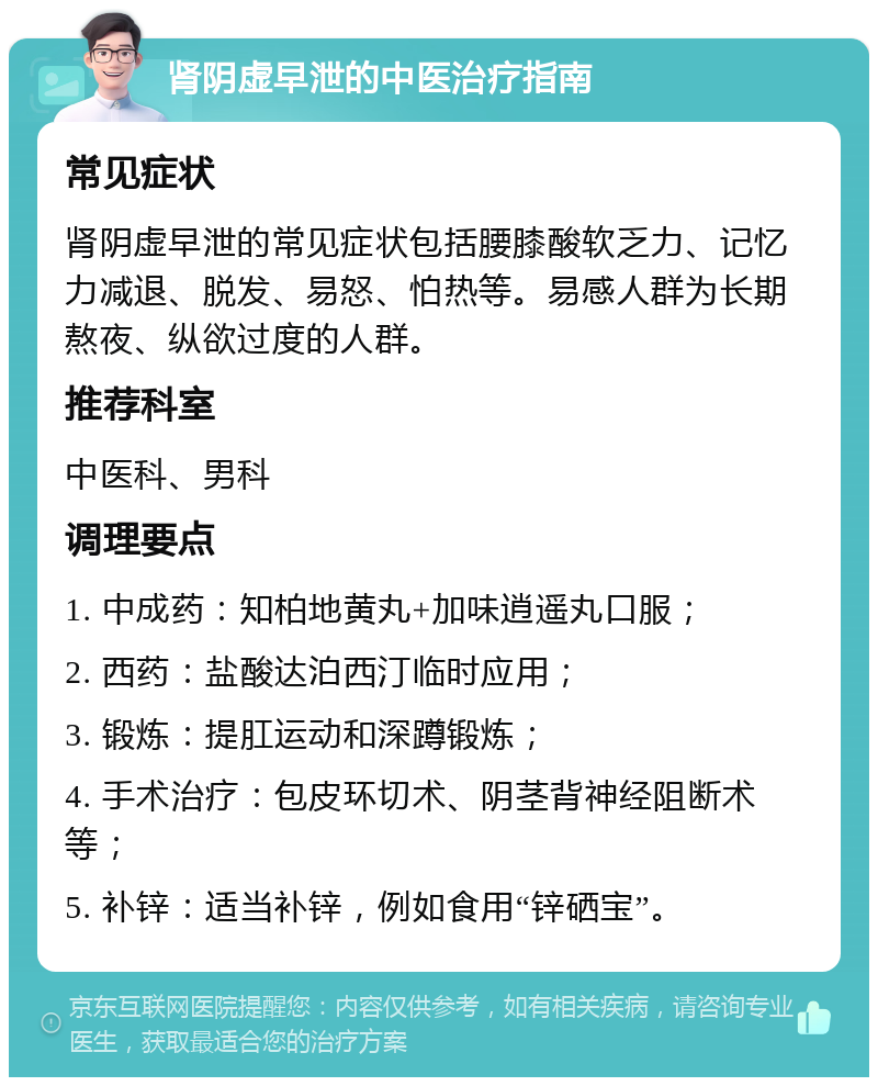 肾阴虚早泄的中医治疗指南 常见症状 肾阴虚早泄的常见症状包括腰膝酸软乏力、记忆力减退、脱发、易怒、怕热等。易感人群为长期熬夜、纵欲过度的人群。 推荐科室 中医科、男科 调理要点 1. 中成药：知柏地黄丸+加味逍遥丸口服； 2. 西药：盐酸达泊西汀临时应用； 3. 锻炼：提肛运动和深蹲锻炼； 4. 手术治疗：包皮环切术、阴茎背神经阻断术等； 5. 补锌：适当补锌，例如食用“锌硒宝”。