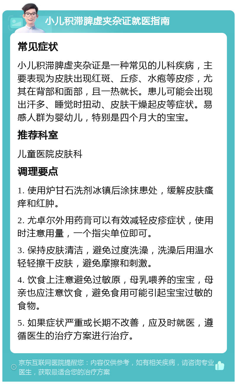 小儿积滞脾虚夹杂证就医指南 常见症状 小儿积滞脾虚夹杂证是一种常见的儿科疾病，主要表现为皮肤出现红斑、丘疹、水疱等皮疹，尤其在背部和面部，且一热就长。患儿可能会出现出汗多、睡觉时扭动、皮肤干燥起皮等症状。易感人群为婴幼儿，特别是四个月大的宝宝。 推荐科室 儿童医院皮肤科 调理要点 1. 使用炉甘石洗剂冰镇后涂抹患处，缓解皮肤瘙痒和红肿。 2. 尤卓尔外用药膏可以有效减轻皮疹症状，使用时注意用量，一个指尖单位即可。 3. 保持皮肤清洁，避免过度洗澡，洗澡后用温水轻轻擦干皮肤，避免摩擦和刺激。 4. 饮食上注意避免过敏原，母乳喂养的宝宝，母亲也应注意饮食，避免食用可能引起宝宝过敏的食物。 5. 如果症状严重或长期不改善，应及时就医，遵循医生的治疗方案进行治疗。