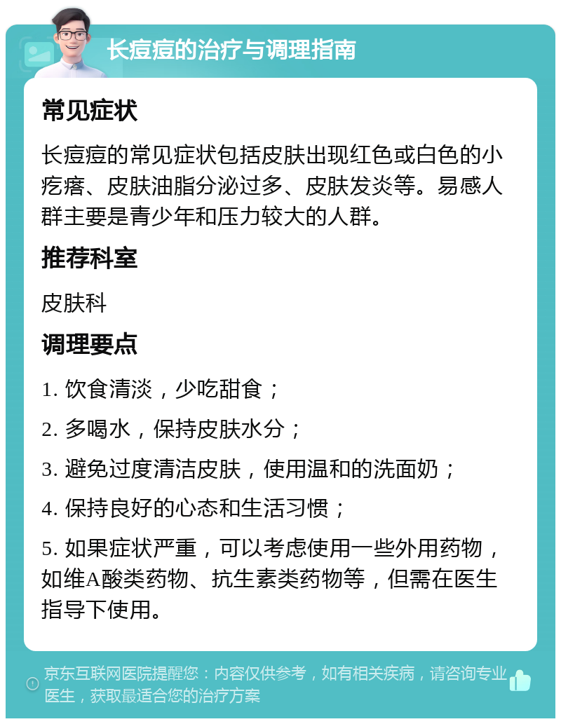 长痘痘的治疗与调理指南 常见症状 长痘痘的常见症状包括皮肤出现红色或白色的小疙瘩、皮肤油脂分泌过多、皮肤发炎等。易感人群主要是青少年和压力较大的人群。 推荐科室 皮肤科 调理要点 1. 饮食清淡，少吃甜食； 2. 多喝水，保持皮肤水分； 3. 避免过度清洁皮肤，使用温和的洗面奶； 4. 保持良好的心态和生活习惯； 5. 如果症状严重，可以考虑使用一些外用药物，如维A酸类药物、抗生素类药物等，但需在医生指导下使用。