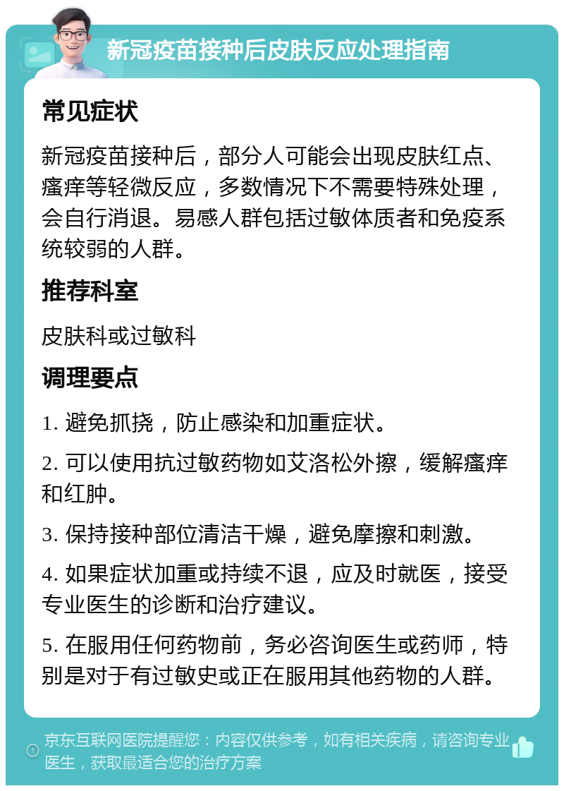 新冠疫苗接种后皮肤反应处理指南 常见症状 新冠疫苗接种后，部分人可能会出现皮肤红点、瘙痒等轻微反应，多数情况下不需要特殊处理，会自行消退。易感人群包括过敏体质者和免疫系统较弱的人群。 推荐科室 皮肤科或过敏科 调理要点 1. 避免抓挠，防止感染和加重症状。 2. 可以使用抗过敏药物如艾洛松外擦，缓解瘙痒和红肿。 3. 保持接种部位清洁干燥，避免摩擦和刺激。 4. 如果症状加重或持续不退，应及时就医，接受专业医生的诊断和治疗建议。 5. 在服用任何药物前，务必咨询医生或药师，特别是对于有过敏史或正在服用其他药物的人群。