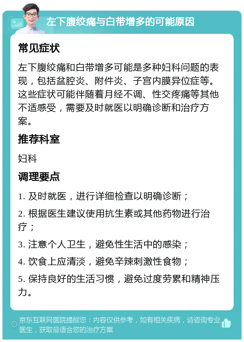 左下腹绞痛与白带增多的可能原因 常见症状 左下腹绞痛和白带增多可能是多种妇科问题的表现，包括盆腔炎、附件炎、子宫内膜异位症等。这些症状可能伴随着月经不调、性交疼痛等其他不适感受，需要及时就医以明确诊断和治疗方案。 推荐科室 妇科 调理要点 1. 及时就医，进行详细检查以明确诊断； 2. 根据医生建议使用抗生素或其他药物进行治疗； 3. 注意个人卫生，避免性生活中的感染； 4. 饮食上应清淡，避免辛辣刺激性食物； 5. 保持良好的生活习惯，避免过度劳累和精神压力。