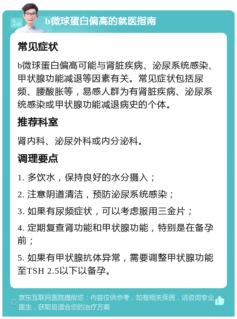 b微球蛋白偏高的就医指南 常见症状 b微球蛋白偏高可能与肾脏疾病、泌尿系统感染、甲状腺功能减退等因素有关。常见症状包括尿频、腰酸胀等，易感人群为有肾脏疾病、泌尿系统感染或甲状腺功能减退病史的个体。 推荐科室 肾内科、泌尿外科或内分泌科。 调理要点 1. 多饮水，保持良好的水分摄入； 2. 注意阴道清洁，预防泌尿系统感染； 3. 如果有尿频症状，可以考虑服用三金片； 4. 定期复查肾功能和甲状腺功能，特别是在备孕前； 5. 如果有甲状腺抗体异常，需要调整甲状腺功能至TSH 2.5以下以备孕。