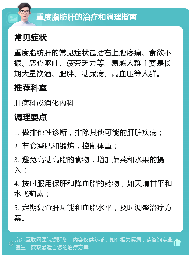 重度脂肪肝的治疗和调理指南 常见症状 重度脂肪肝的常见症状包括右上腹疼痛、食欲不振、恶心呕吐、疲劳乏力等。易感人群主要是长期大量饮酒、肥胖、糖尿病、高血压等人群。 推荐科室 肝病科或消化内科 调理要点 1. 做排他性诊断，排除其他可能的肝脏疾病； 2. 节食减肥和锻炼，控制体重； 3. 避免高糖高脂的食物，增加蔬菜和水果的摄入； 4. 按时服用保肝和降血脂的药物，如天晴甘平和水飞蓟素； 5. 定期复查肝功能和血脂水平，及时调整治疗方案。