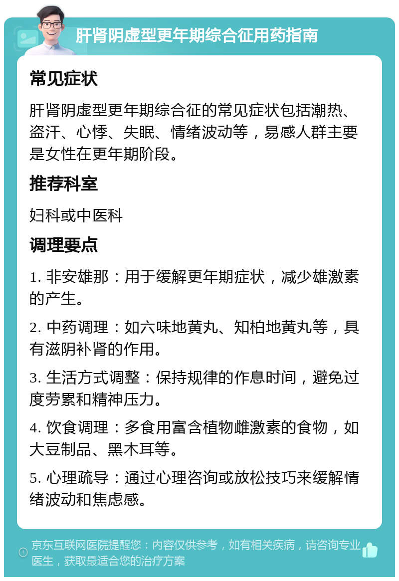 肝肾阴虚型更年期综合征用药指南 常见症状 肝肾阴虚型更年期综合征的常见症状包括潮热、盗汗、心悸、失眠、情绪波动等，易感人群主要是女性在更年期阶段。 推荐科室 妇科或中医科 调理要点 1. 非安雄那：用于缓解更年期症状，减少雄激素的产生。 2. 中药调理：如六味地黄丸、知柏地黄丸等，具有滋阴补肾的作用。 3. 生活方式调整：保持规律的作息时间，避免过度劳累和精神压力。 4. 饮食调理：多食用富含植物雌激素的食物，如大豆制品、黑木耳等。 5. 心理疏导：通过心理咨询或放松技巧来缓解情绪波动和焦虑感。