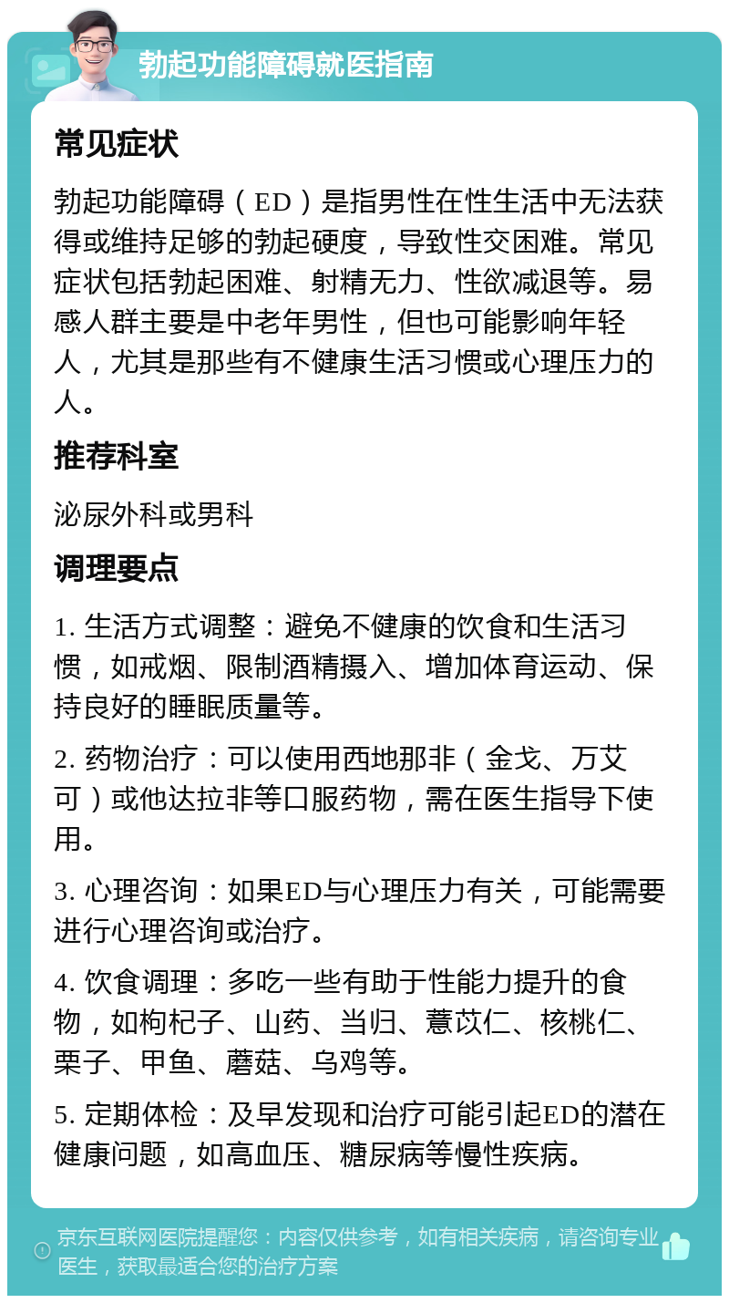 勃起功能障碍就医指南 常见症状 勃起功能障碍（ED）是指男性在性生活中无法获得或维持足够的勃起硬度，导致性交困难。常见症状包括勃起困难、射精无力、性欲减退等。易感人群主要是中老年男性，但也可能影响年轻人，尤其是那些有不健康生活习惯或心理压力的人。 推荐科室 泌尿外科或男科 调理要点 1. 生活方式调整：避免不健康的饮食和生活习惯，如戒烟、限制酒精摄入、增加体育运动、保持良好的睡眠质量等。 2. 药物治疗：可以使用西地那非（金戈、万艾可）或他达拉非等口服药物，需在医生指导下使用。 3. 心理咨询：如果ED与心理压力有关，可能需要进行心理咨询或治疗。 4. 饮食调理：多吃一些有助于性能力提升的食物，如枸杞子、山药、当归、薏苡仁、核桃仁、栗子、甲鱼、蘑菇、乌鸡等。 5. 定期体检：及早发现和治疗可能引起ED的潜在健康问题，如高血压、糖尿病等慢性疾病。