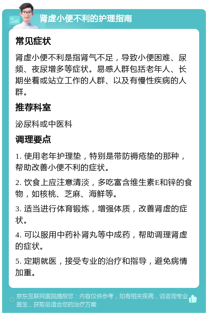 肾虚小便不利的护理指南 常见症状 肾虚小便不利是指肾气不足，导致小便困难、尿频、夜尿增多等症状。易感人群包括老年人、长期坐着或站立工作的人群、以及有慢性疾病的人群。 推荐科室 泌尿科或中医科 调理要点 1. 使用老年护理垫，特别是带防褥疮垫的那种，帮助改善小便不利的症状。 2. 饮食上应注意清淡，多吃富含维生素E和锌的食物，如核桃、芝麻、海鲜等。 3. 适当进行体育锻炼，增强体质，改善肾虚的症状。 4. 可以服用中药补肾丸等中成药，帮助调理肾虚的症状。 5. 定期就医，接受专业的治疗和指导，避免病情加重。