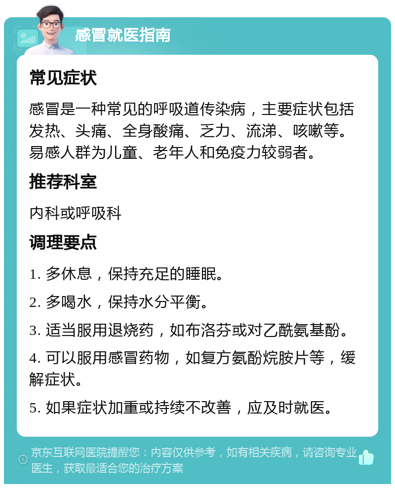 感冒就医指南 常见症状 感冒是一种常见的呼吸道传染病，主要症状包括发热、头痛、全身酸痛、乏力、流涕、咳嗽等。易感人群为儿童、老年人和免疫力较弱者。 推荐科室 内科或呼吸科 调理要点 1. 多休息，保持充足的睡眠。 2. 多喝水，保持水分平衡。 3. 适当服用退烧药，如布洛芬或对乙酰氨基酚。 4. 可以服用感冒药物，如复方氨酚烷胺片等，缓解症状。 5. 如果症状加重或持续不改善，应及时就医。