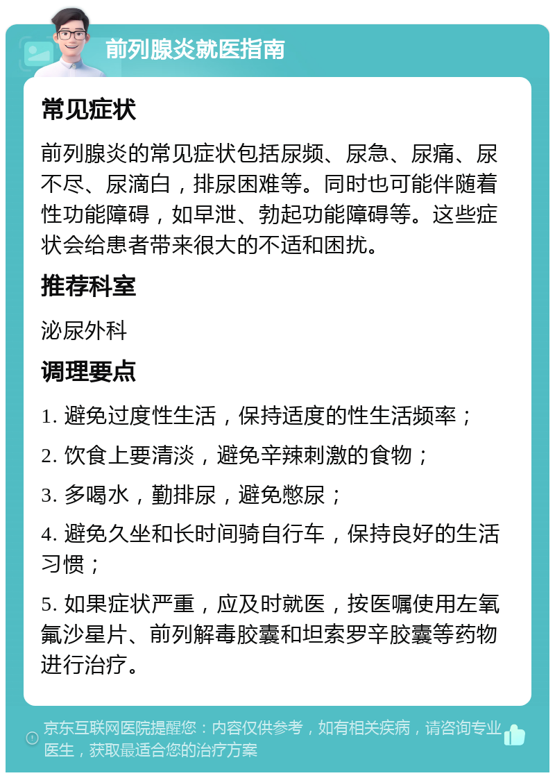 前列腺炎就医指南 常见症状 前列腺炎的常见症状包括尿频、尿急、尿痛、尿不尽、尿滴白，排尿困难等。同时也可能伴随着性功能障碍，如早泄、勃起功能障碍等。这些症状会给患者带来很大的不适和困扰。 推荐科室 泌尿外科 调理要点 1. 避免过度性生活，保持适度的性生活频率； 2. 饮食上要清淡，避免辛辣刺激的食物； 3. 多喝水，勤排尿，避免憋尿； 4. 避免久坐和长时间骑自行车，保持良好的生活习惯； 5. 如果症状严重，应及时就医，按医嘱使用左氧氟沙星片、前列解毒胶囊和坦索罗辛胶囊等药物进行治疗。