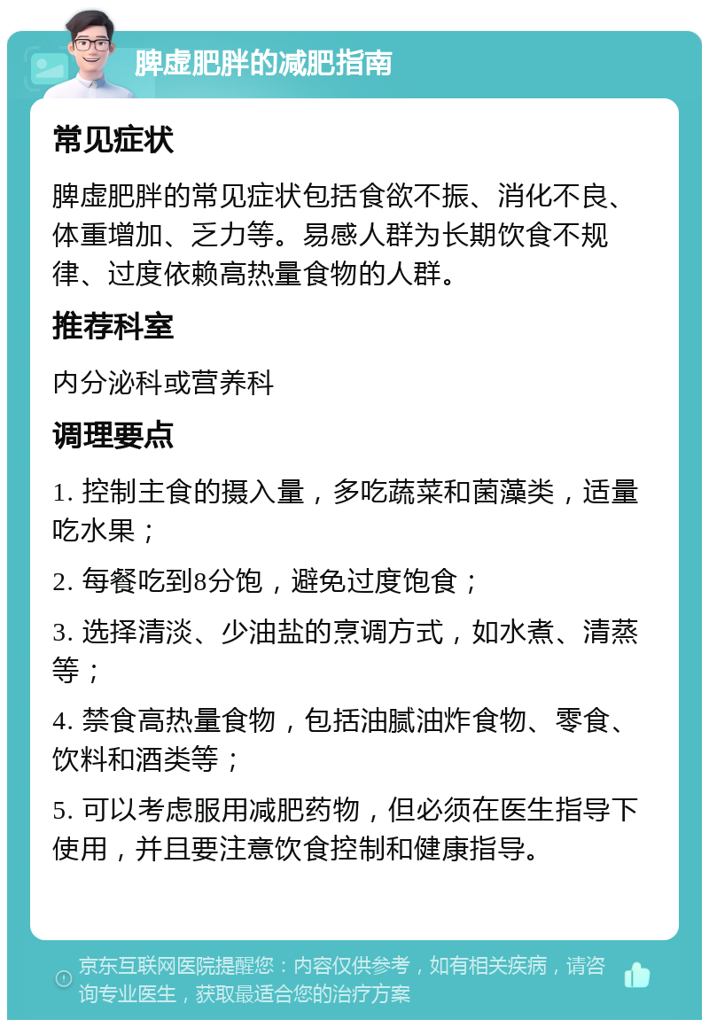 脾虚肥胖的减肥指南 常见症状 脾虚肥胖的常见症状包括食欲不振、消化不良、体重增加、乏力等。易感人群为长期饮食不规律、过度依赖高热量食物的人群。 推荐科室 内分泌科或营养科 调理要点 1. 控制主食的摄入量，多吃蔬菜和菌藻类，适量吃水果； 2. 每餐吃到8分饱，避免过度饱食； 3. 选择清淡、少油盐的烹调方式，如水煮、清蒸等； 4. 禁食高热量食物，包括油腻油炸食物、零食、饮料和酒类等； 5. 可以考虑服用减肥药物，但必须在医生指导下使用，并且要注意饮食控制和健康指导。