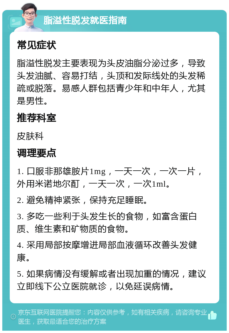 脂溢性脱发就医指南 常见症状 脂溢性脱发主要表现为头皮油脂分泌过多，导致头发油腻、容易打结，头顶和发际线处的头发稀疏或脱落。易感人群包括青少年和中年人，尤其是男性。 推荐科室 皮肤科 调理要点 1. 口服非那雄胺片1mg，一天一次，一次一片，外用米诺地尔酊，一天一次，一次1ml。 2. 避免精神紧张，保持充足睡眠。 3. 多吃一些利于头发生长的食物，如富含蛋白质、维生素和矿物质的食物。 4. 采用局部按摩增进局部血液循环改善头发健康。 5. 如果病情没有缓解或者出现加重的情况，建议立即线下公立医院就诊，以免延误病情。