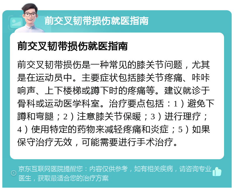 前交叉韧带损伤就医指南 前交叉韧带损伤就医指南 前交叉韧带损伤是一种常见的膝关节问题，尤其是在运动员中。主要症状包括膝关节疼痛、咔咔响声、上下楼梯或蹲下时的疼痛等。建议就诊于骨科或运动医学科室。治疗要点包括：1）避免下蹲和弯腿；2）注意膝关节保暖；3）进行理疗；4）使用特定的药物来减轻疼痛和炎症；5）如果保守治疗无效，可能需要进行手术治疗。