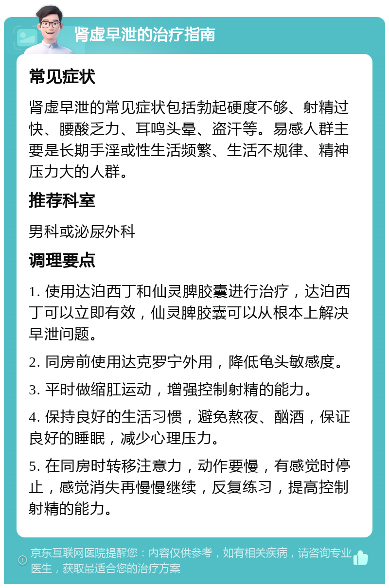 肾虚早泄的治疗指南 常见症状 肾虚早泄的常见症状包括勃起硬度不够、射精过快、腰酸乏力、耳鸣头晕、盗汗等。易感人群主要是长期手淫或性生活频繁、生活不规律、精神压力大的人群。 推荐科室 男科或泌尿外科 调理要点 1. 使用达泊西丁和仙灵脾胶囊进行治疗，达泊西丁可以立即有效，仙灵脾胶囊可以从根本上解决早泄问题。 2. 同房前使用达克罗宁外用，降低龟头敏感度。 3. 平时做缩肛运动，增强控制射精的能力。 4. 保持良好的生活习惯，避免熬夜、酗酒，保证良好的睡眠，减少心理压力。 5. 在同房时转移注意力，动作要慢，有感觉时停止，感觉消失再慢慢继续，反复练习，提高控制射精的能力。