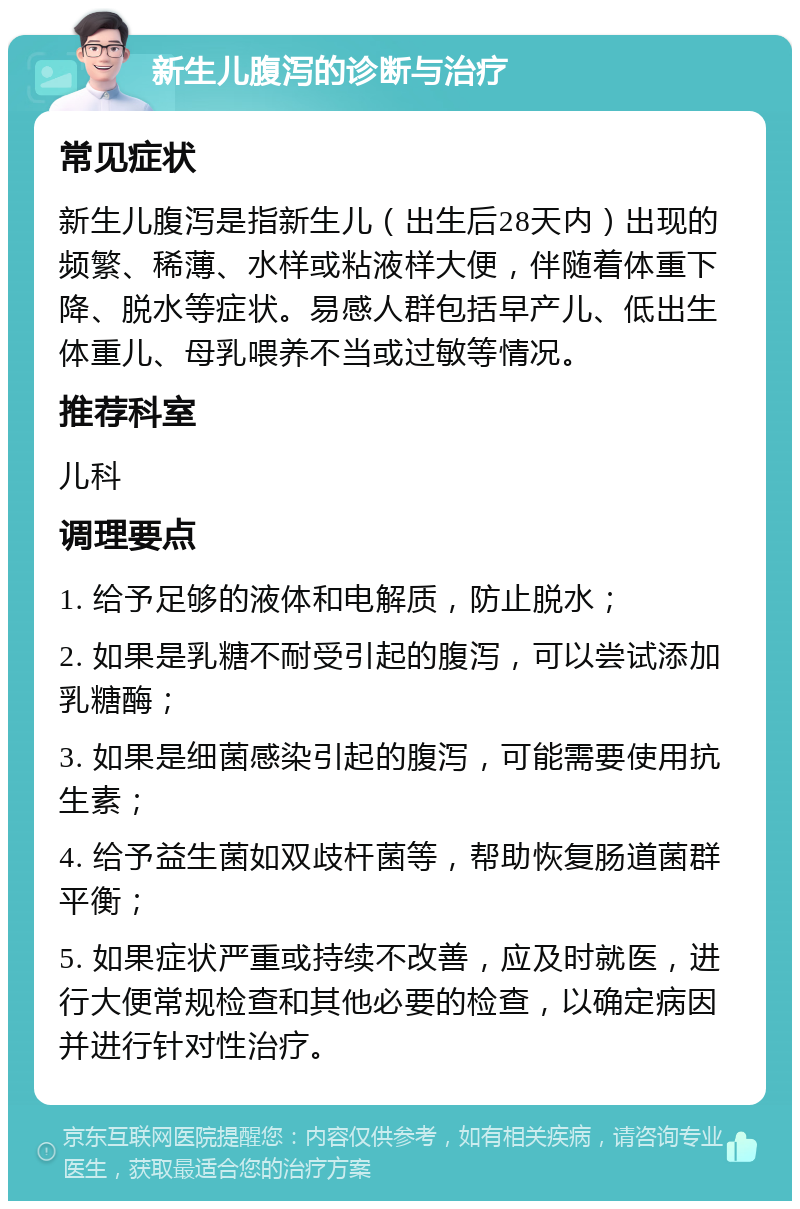 新生儿腹泻的诊断与治疗 常见症状 新生儿腹泻是指新生儿（出生后28天内）出现的频繁、稀薄、水样或粘液样大便，伴随着体重下降、脱水等症状。易感人群包括早产儿、低出生体重儿、母乳喂养不当或过敏等情况。 推荐科室 儿科 调理要点 1. 给予足够的液体和电解质，防止脱水； 2. 如果是乳糖不耐受引起的腹泻，可以尝试添加乳糖酶； 3. 如果是细菌感染引起的腹泻，可能需要使用抗生素； 4. 给予益生菌如双歧杆菌等，帮助恢复肠道菌群平衡； 5. 如果症状严重或持续不改善，应及时就医，进行大便常规检查和其他必要的检查，以确定病因并进行针对性治疗。