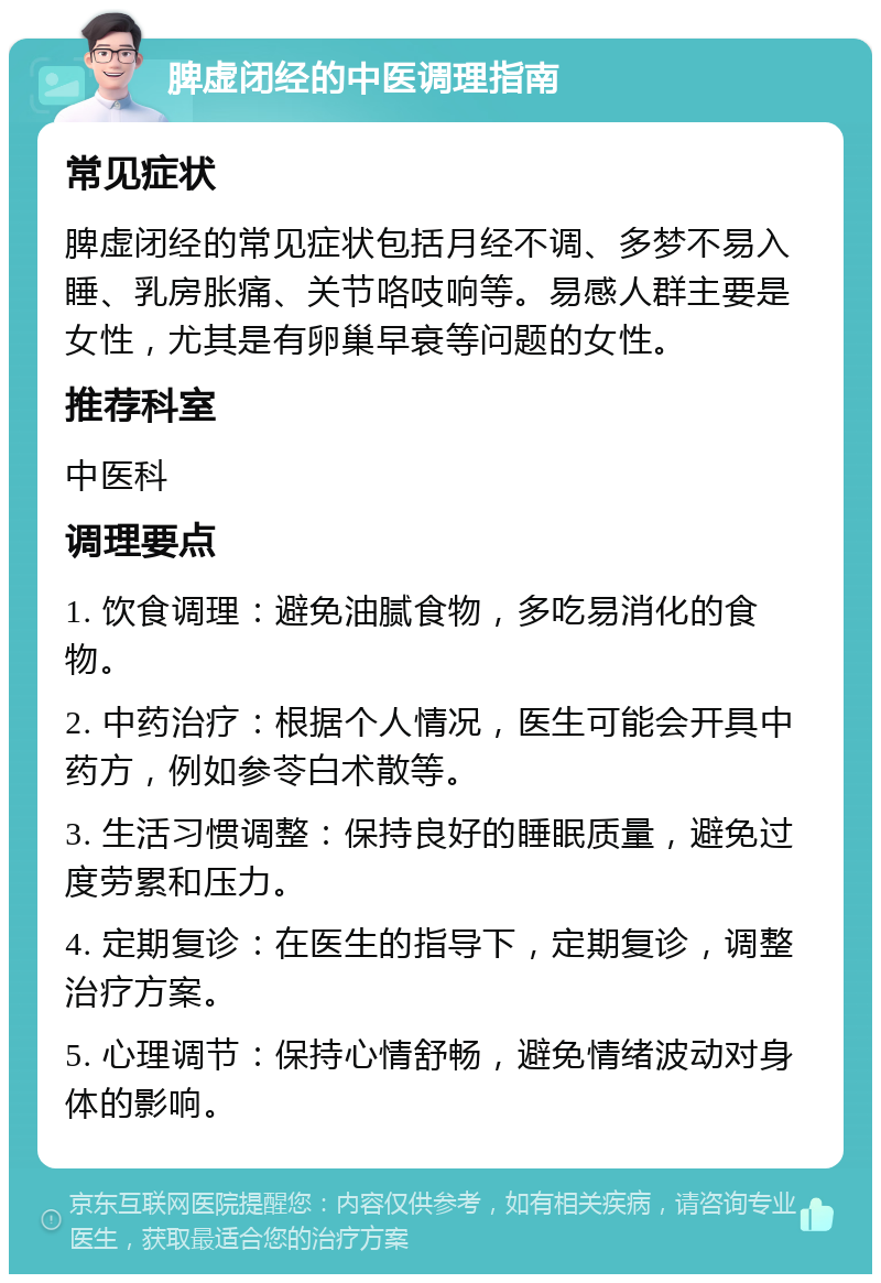 脾虚闭经的中医调理指南 常见症状 脾虚闭经的常见症状包括月经不调、多梦不易入睡、乳房胀痛、关节咯吱响等。易感人群主要是女性，尤其是有卵巢早衰等问题的女性。 推荐科室 中医科 调理要点 1. 饮食调理：避免油腻食物，多吃易消化的食物。 2. 中药治疗：根据个人情况，医生可能会开具中药方，例如参苓白术散等。 3. 生活习惯调整：保持良好的睡眠质量，避免过度劳累和压力。 4. 定期复诊：在医生的指导下，定期复诊，调整治疗方案。 5. 心理调节：保持心情舒畅，避免情绪波动对身体的影响。