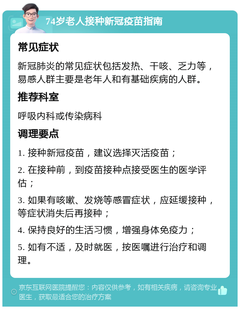 74岁老人接种新冠疫苗指南 常见症状 新冠肺炎的常见症状包括发热、干咳、乏力等，易感人群主要是老年人和有基础疾病的人群。 推荐科室 呼吸内科或传染病科 调理要点 1. 接种新冠疫苗，建议选择灭活疫苗； 2. 在接种前，到疫苗接种点接受医生的医学评估； 3. 如果有咳嗽、发烧等感冒症状，应延缓接种，等症状消失后再接种； 4. 保持良好的生活习惯，增强身体免疫力； 5. 如有不适，及时就医，按医嘱进行治疗和调理。